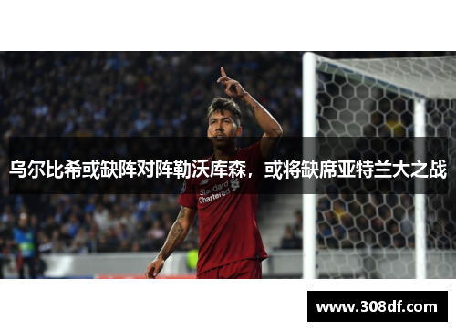 乌尔比希或缺阵对阵勒沃库森，或将缺席亚特兰大之战